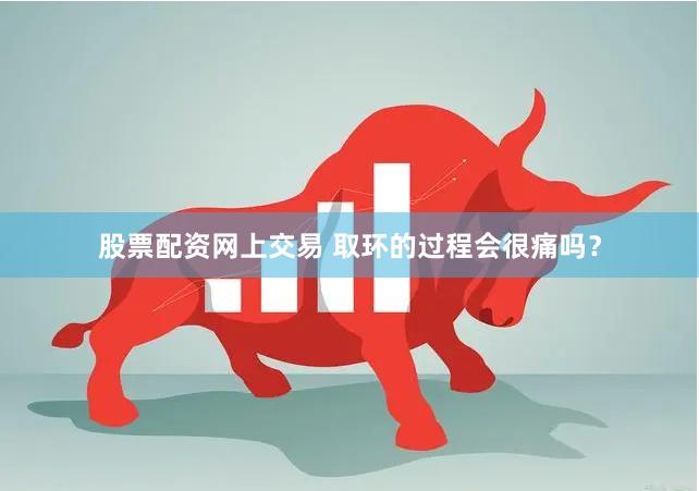 股票配资网上交易 取环的过程会很痛吗？