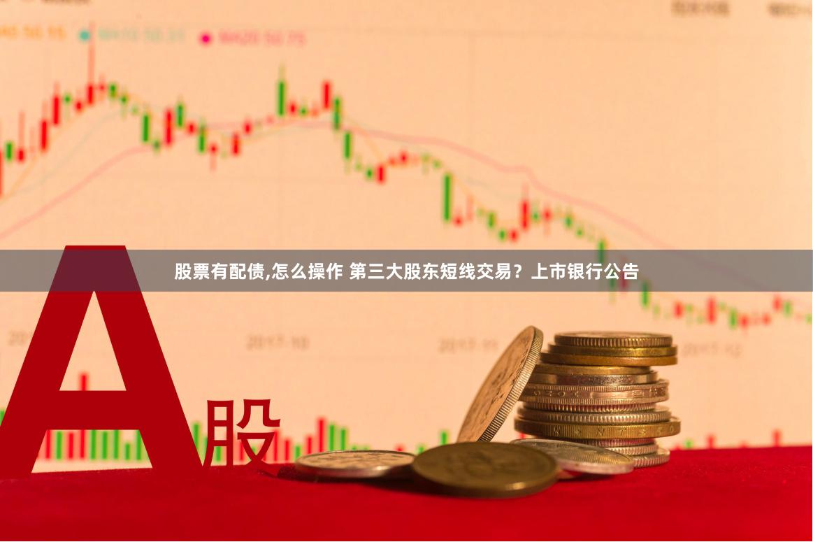 股票有配债,怎么操作 第三大股东短线交易？上市银行公告