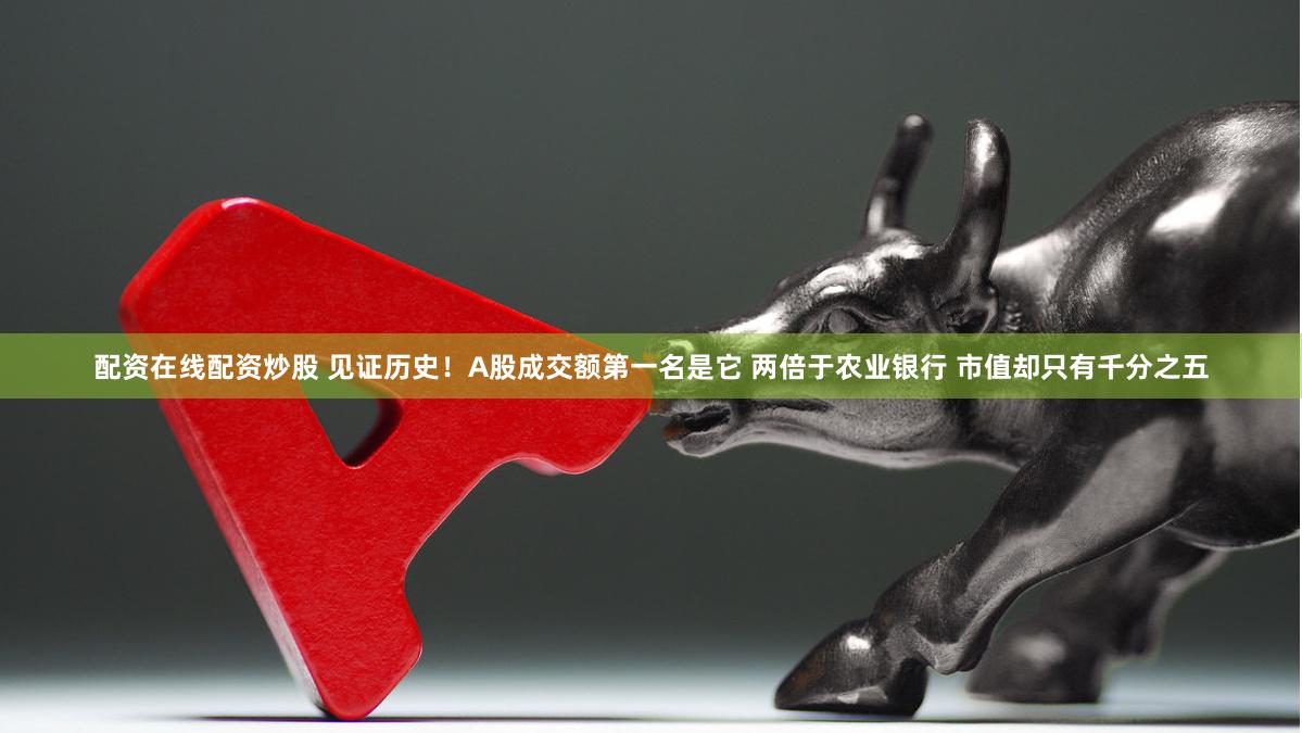 配资在线配资炒股 见证历史！A股成交额第一名是它 两倍于农业银行 市值却只有千分之五