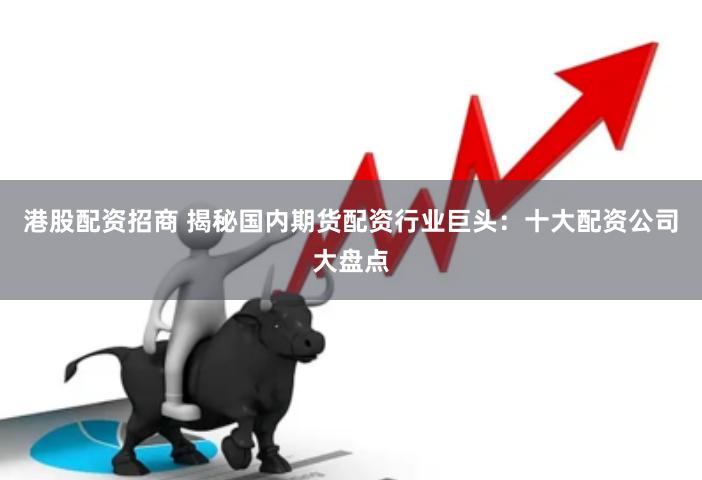 港股配资招商 揭秘国内期货配资行业巨头：十大配资公司大盘点
