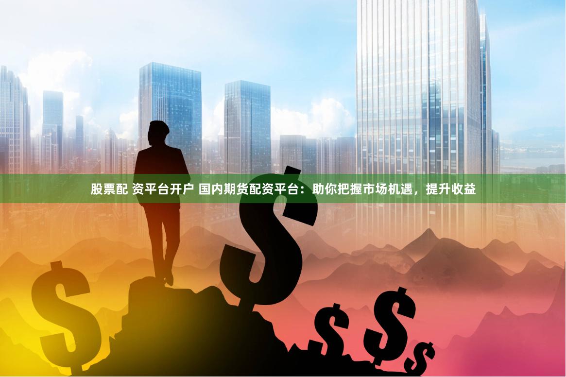 股票配 资平台开户 国内期货配资平台：助你把握市场机遇，提升收益