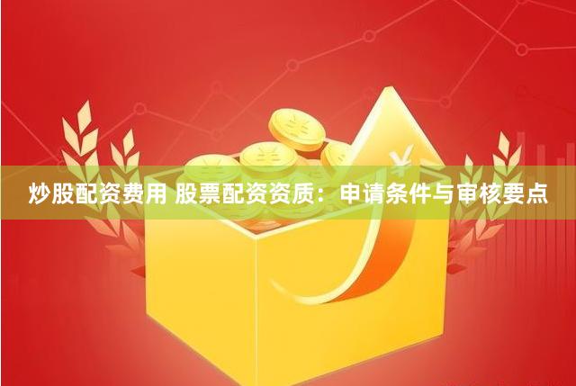 炒股配资费用 股票配资资质：申请条件与审核要点