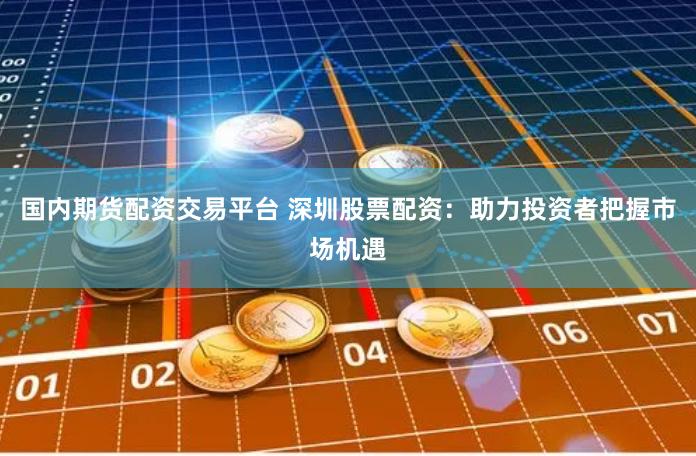 国内期货配资交易平台 深圳股票配资：助力投资者把握市场机遇