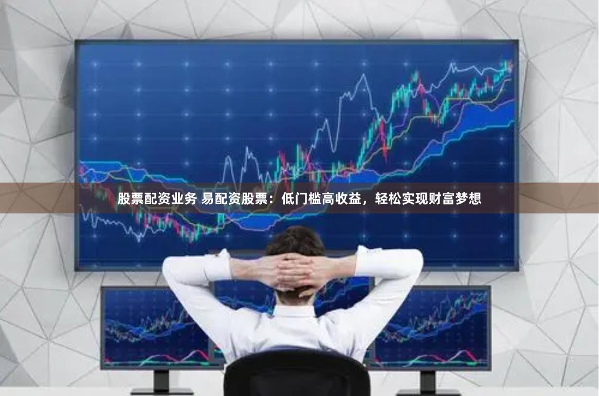 股票配资业务 易配资股票：低门槛高收益，轻松实现财富梦想