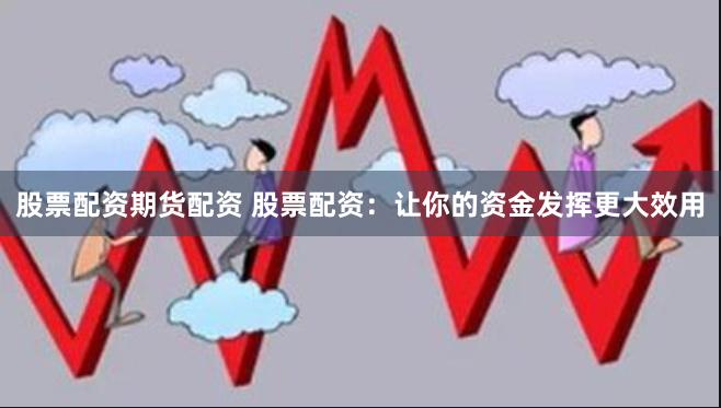 股票配资期货配资 股票配资：让你的资金发挥更大效用