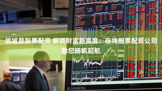 故城县股票配资 解锁财富新高度：在线股票配资公司助您扬帆起航