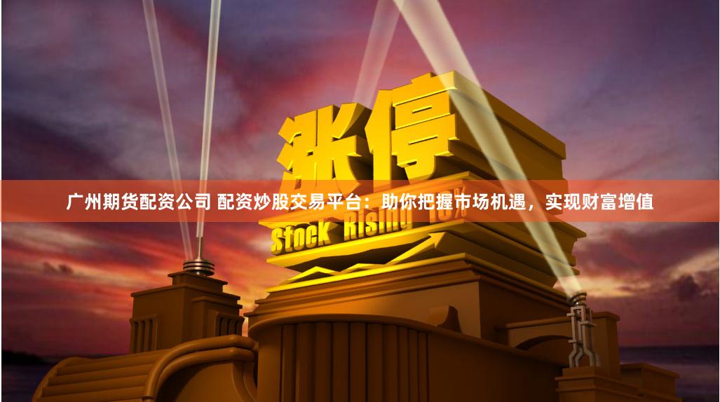 广州期货配资公司 配资炒股交易平台：助你把握市场机遇，实现财富增值