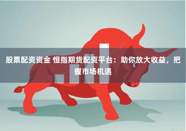 股票配资资金 恒指期货配资平台：助你放大收益，把握市场机遇