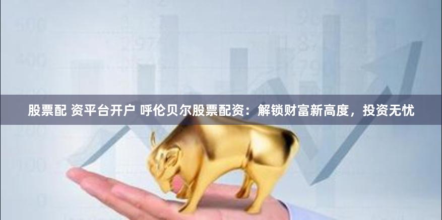 股票配 资平台开户 呼伦贝尔股票配资：解锁财富新高度，投资无忧