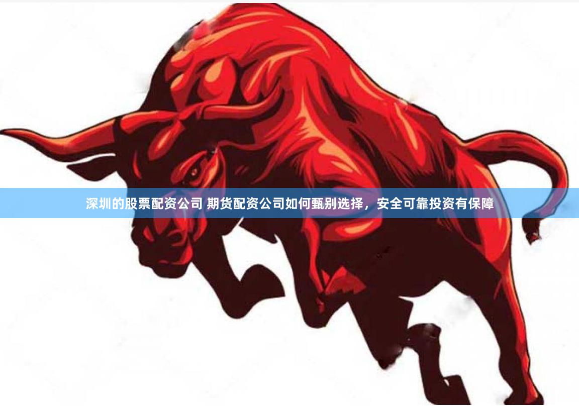 深圳的股票配资公司 期货配资公司如何甄别选择，安全可靠投资有保障
