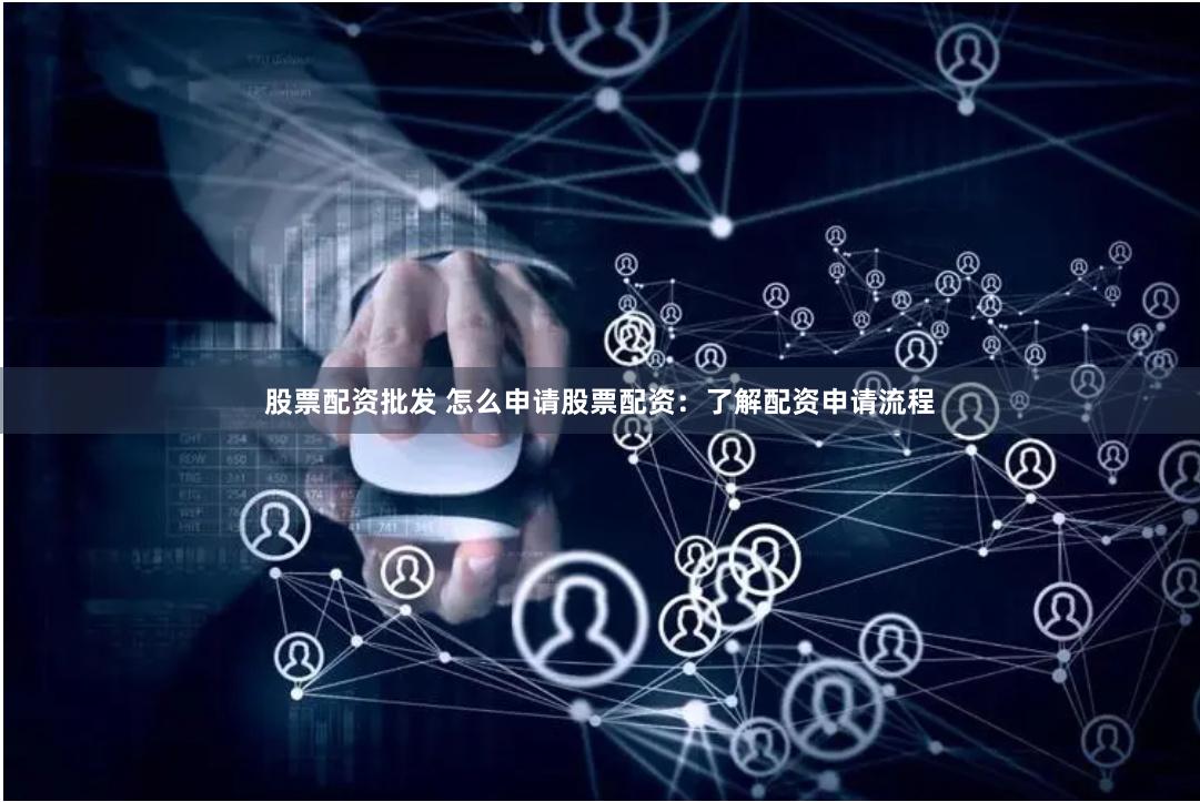股票配资批发 怎么申请股票配资：了解配资申请流程