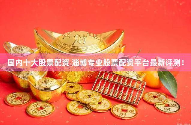国内十大股票配资 淄博专业股票配资平台最新评测！