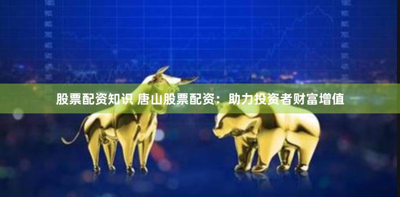 股票配资知识 唐山股票配资：助力投资者财富增值