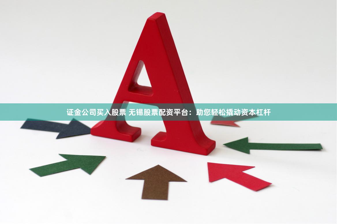 证金公司买入股票 无锡股票配资平台：助您轻松撬动资本杠杆