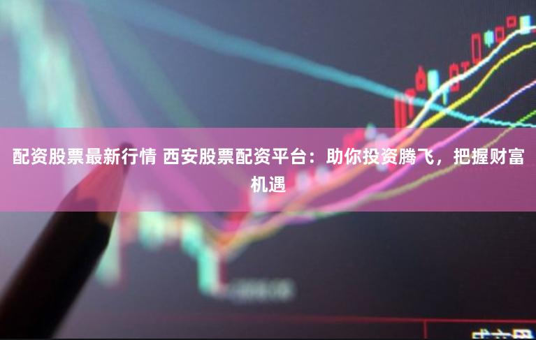 配资股票最新行情 西安股票配资平台：助你投资腾飞，把握财富机遇