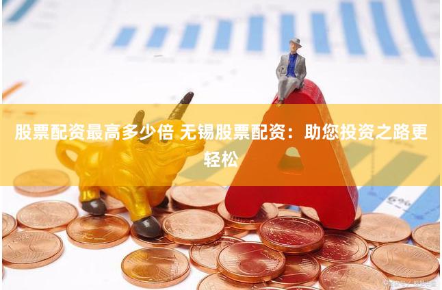 股票配资最高多少倍 无锡股票配资：助您投资之路更轻松
