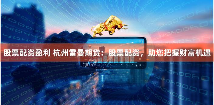 股票配资盈利 杭州雷曼期货：股票配资，助您把握财富机遇