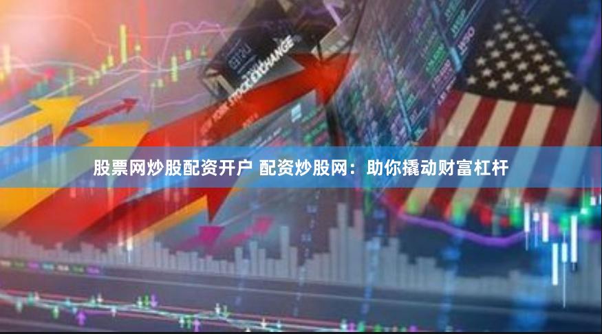 股票网炒股配资开户 配资炒股网：助你撬动财富杠杆