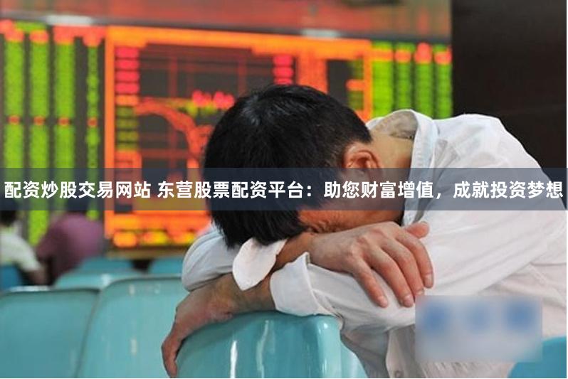 配资炒股交易网站 东营股票配资平台：助您财富增值，成就投资梦想