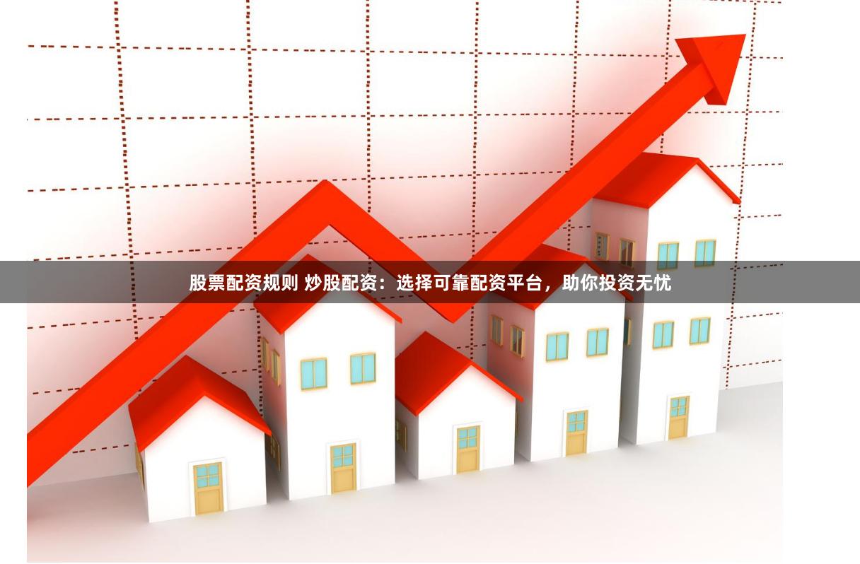 股票配资规则 炒股配资：选择可靠配资平台，助你投资无忧
