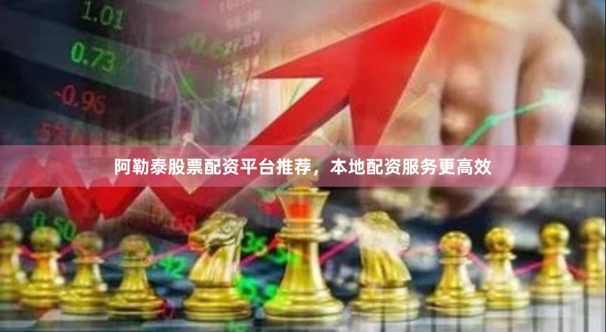 阿勒泰股票配资平台推荐，本地配资服务更高效