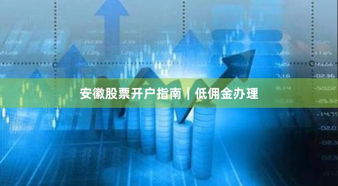 安徽股票开户指南｜低佣金办理
