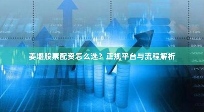 姜堰股票配资怎么选？正规平台与流程解析